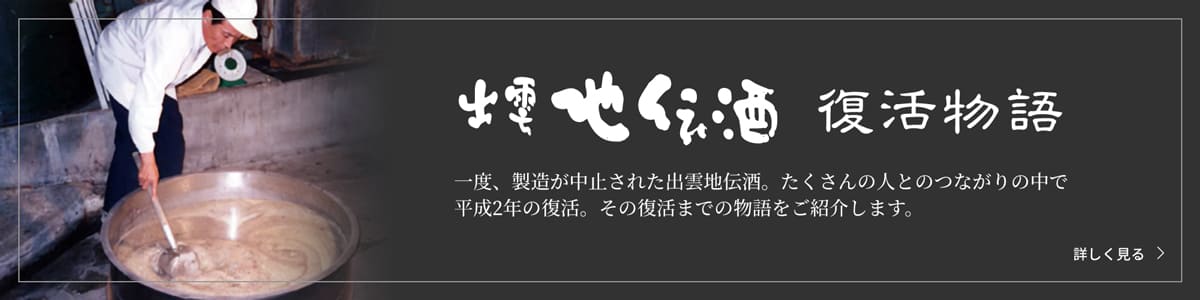 出雲地伝酒復活物語　一度、製造が中止された出雲地伝酒。たくさんの人とのつながりの中で平成2年の復活。その復活までの物語をご紹介いたします。　詳しく見る